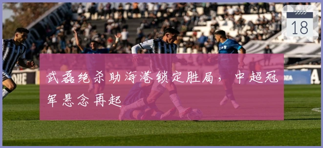 武磊绝杀助海港锁定胜局，中超冠军悬念再起