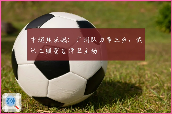 中超焦点战：广州队力争三分，武汉三镇誓言捍卫主场