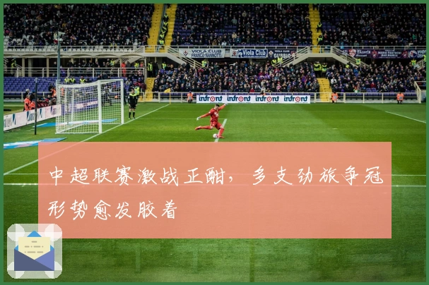 中超联赛激战正酣，多支劲旅争冠形势愈发胶着