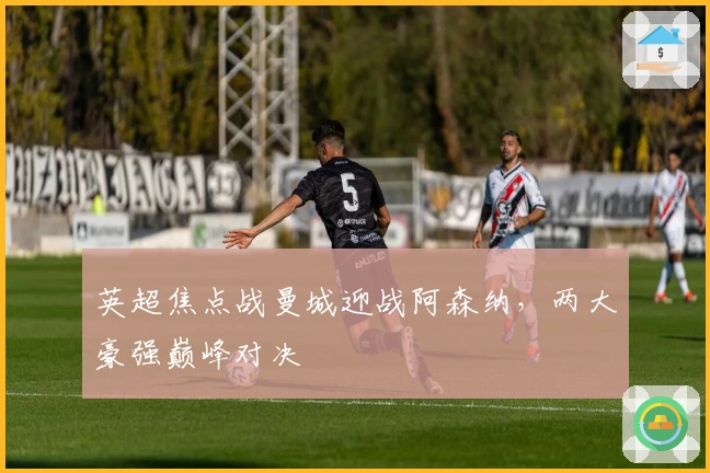 英超焦点战曼城迎战阿森纳，两大豪强巅峰对决