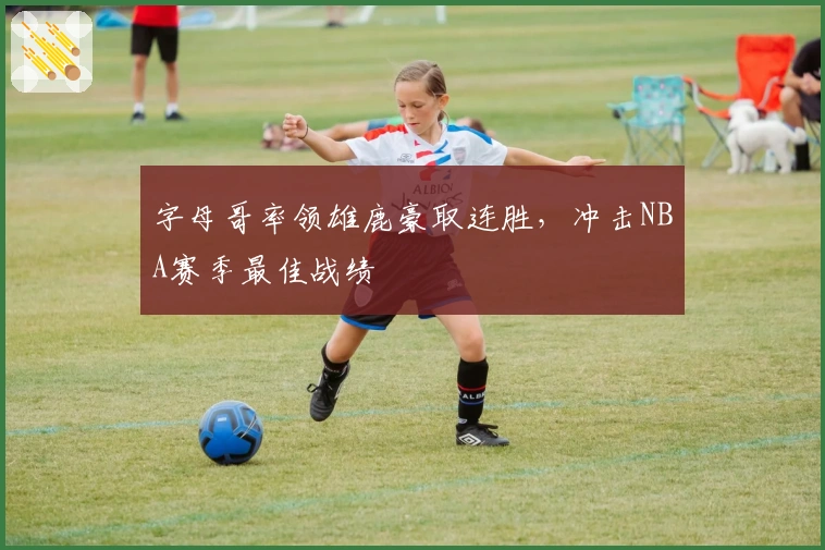 字母哥率领雄鹿豪取连胜，冲击NBA赛季最佳战绩