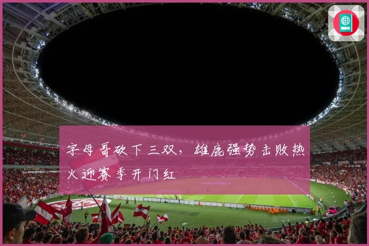 字母哥砍下三双，雄鹿强势击败热火迎赛季开门红