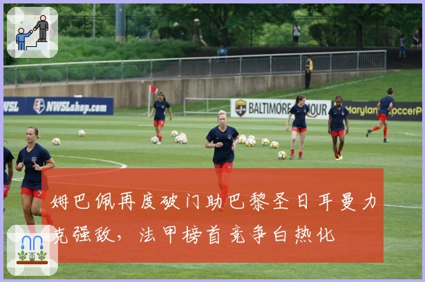 姆巴佩再度破门助巴黎圣日耳曼力克强敌,法甲榜首竞争白热化