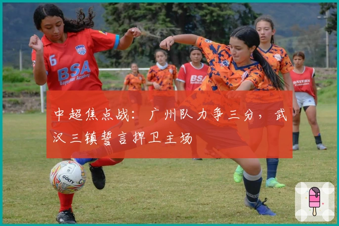 中超焦点战：广州队力争三分，武汉三镇誓言捍卫主场