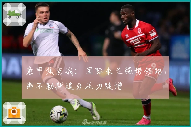 意甲焦点战：国际米兰强势领跑，那不勒斯追分压力陡增
