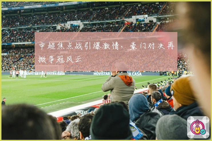 中超焦点战引爆激情，豪门对决再掀争冠风云