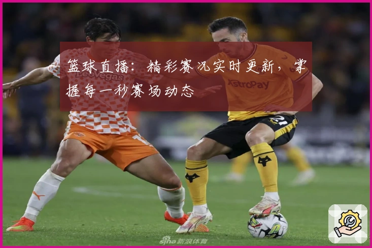 篮球直播：精彩赛况实时更新，掌握每一秒赛场动态